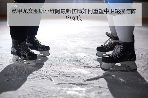 意甲尤文图斯小维阿最新伤情如何重塑中卫轮换与阵容深度